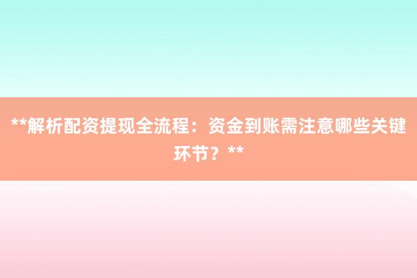 **解析配资提现全流程：资金到账需注意哪些关键环节？**