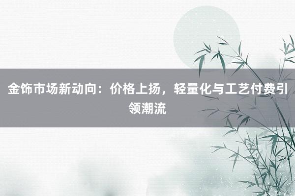 金饰市场新动向：价格上扬，轻量化与工艺付费引领潮流