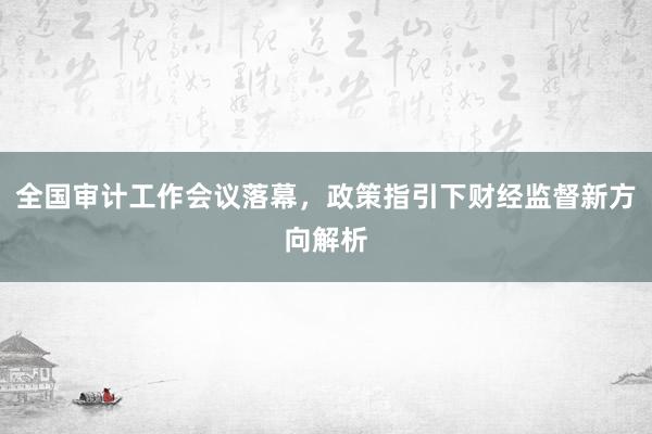 全国审计工作会议落幕，政策指引下财经监督新方向解析