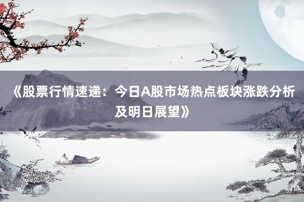 《股票行情速递：今日A股市场热点板块涨跌分析及明日展望》