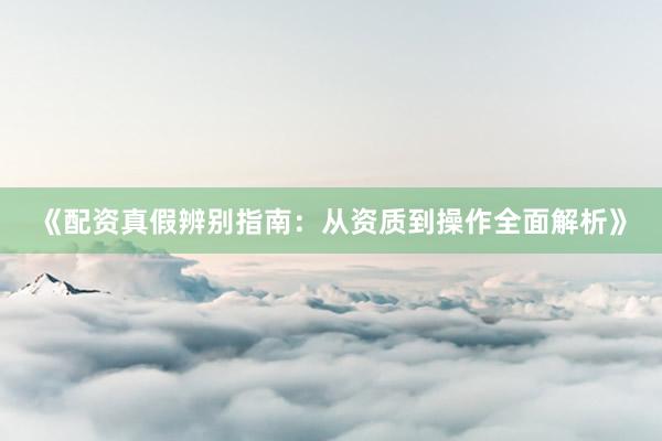 《配资真假辨别指南：从资质到操作全面解析》