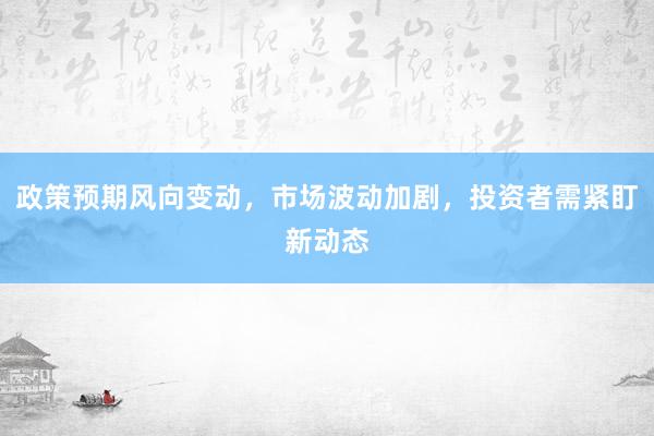 政策预期风向变动，市场波动加剧，投资者需紧盯新动态