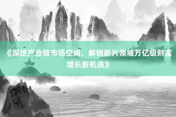 《深挖产业链市场空间，解锁新兴领域万亿级财富增长新机遇》