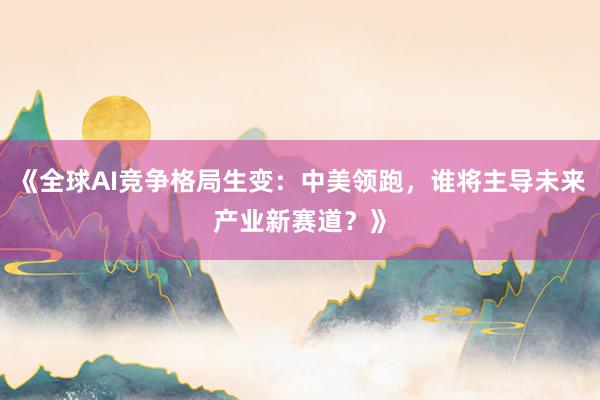 《全球AI竞争格局生变：中美领跑，谁将主导未来产业新赛道？》