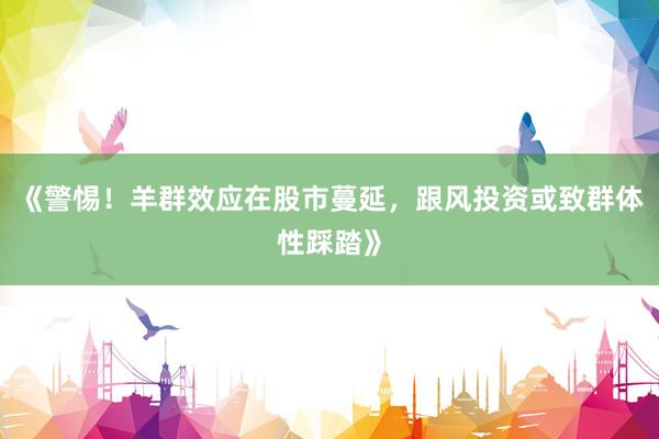 《警惕！羊群效应在股市蔓延，跟风投资或致群体性踩踏》
