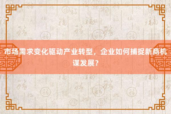 市场需求变化驱动产业转型，企业如何捕捉新商机谋发展？