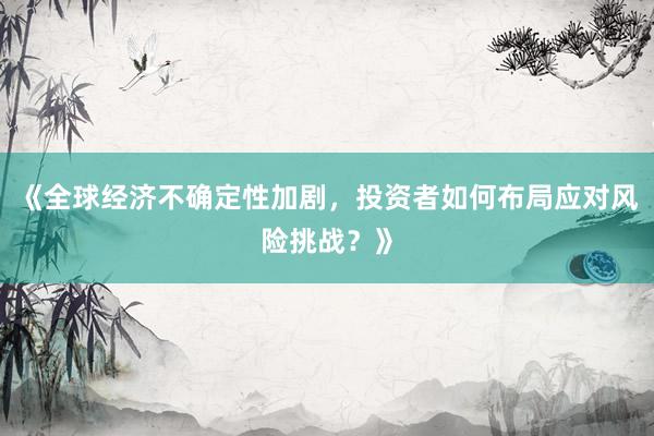 《全球经济不确定性加剧，投资者如何布局应对风险挑战？》