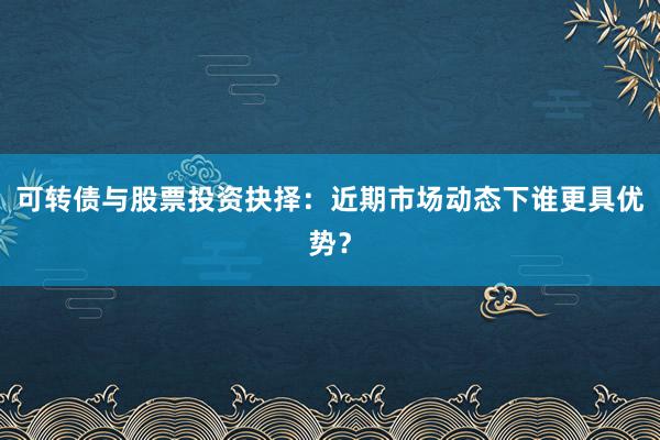 可转债与股票投资抉择：近期市场动态下谁更具优势？