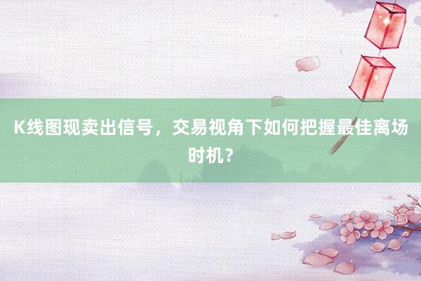 K线图现卖出信号，交易视角下如何把握最佳离场时机？