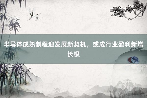 半导体成熟制程迎发展新契机，或成行业盈利新增长极
