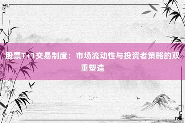 股票T+1交易制度：市场流动性与投资者策略的双重塑造