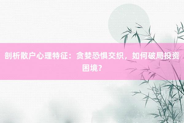 剖析散户心理特征：贪婪恐惧交织，如何破局投资困境？