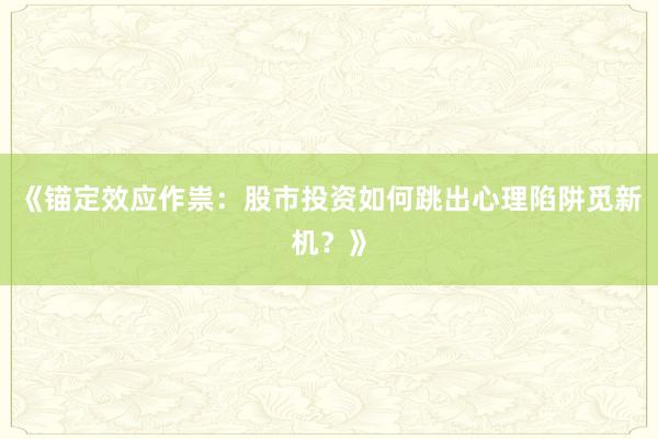 《锚定效应作祟：股市投资如何跳出心理陷阱觅新机？》