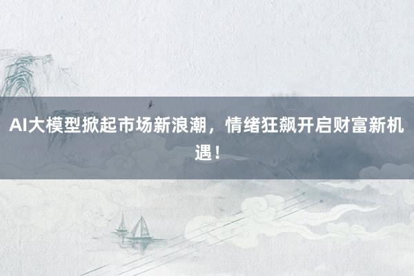 AI大模型掀起市场新浪潮，情绪狂飙开启财富新机遇！