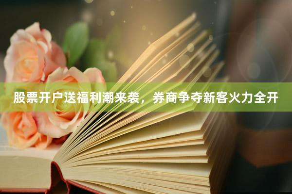 股票开户送福利潮来袭，券商争夺新客火力全开