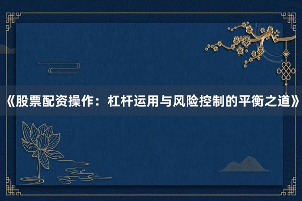 《股票配资操作：杠杆运用与风险控制的平衡之道》