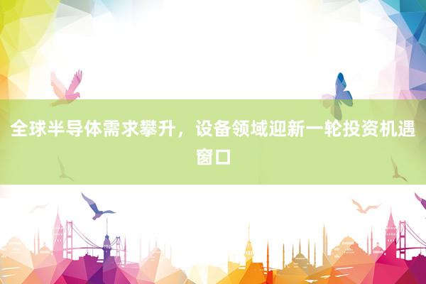 全球半导体需求攀升，设备领域迎新一轮投资机遇窗口
