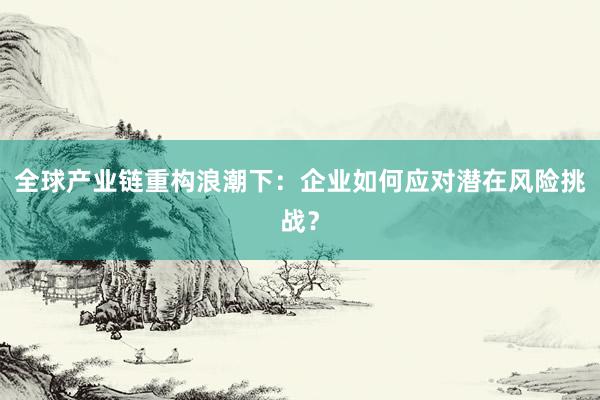 全球产业链重构浪潮下：企业如何应对潜在风险挑战？