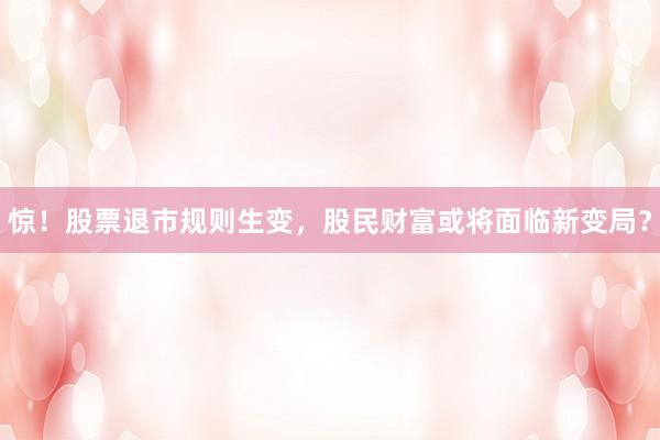惊！股票退市规则生变，股民财富或将面临新变局？