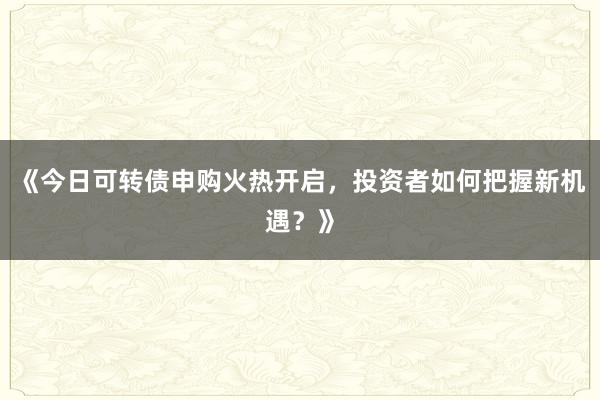 《今日可转债申购火热开启，投资者如何把握新机遇？》