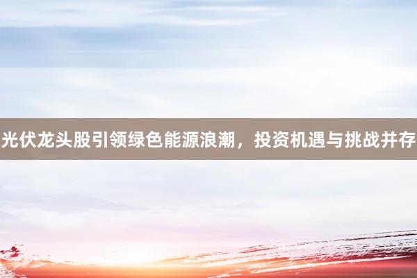 光伏龙头股引领绿色能源浪潮，投资机遇与挑战并存
