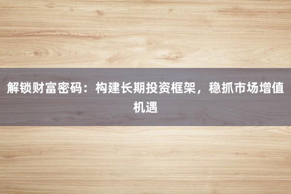 解锁财富密码：构建长期投资框架，稳抓市场增值机遇