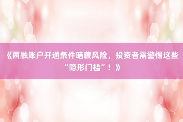 《两融账户开通条件暗藏风险，投资者需警惕这些“隐形门槛”！》