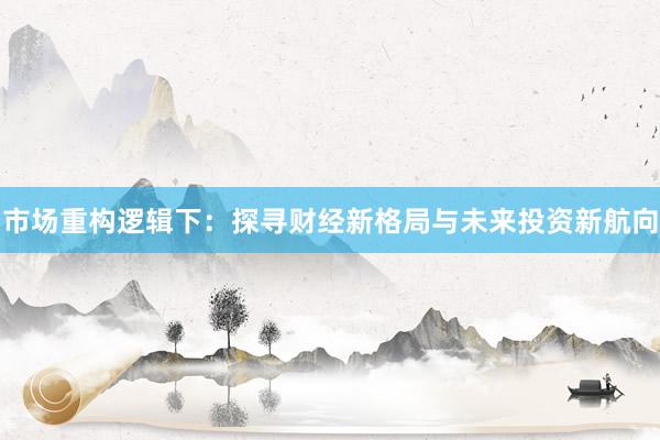 市场重构逻辑下：探寻财经新格局与未来投资新航向