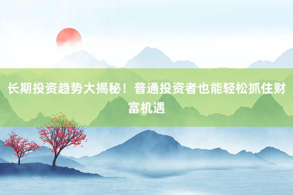 长期投资趋势大揭秘！普通投资者也能轻松抓住财富机遇