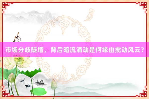 市场分歧陡增，背后暗流涌动是何缘由搅动风云？