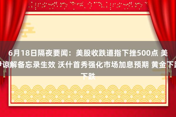6月18日隔夜要闻：美股收跌道指下挫500点 美伊谅解备忘录生效 沃什首秀强化市场加息预期 黄金下跌