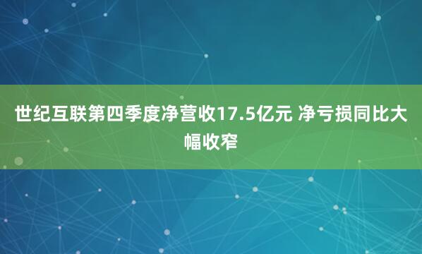 世纪互联第四季度净营收17.5亿元 净亏损同比大幅收窄