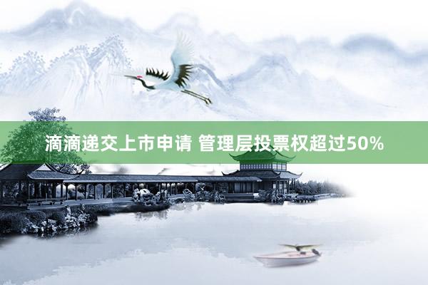 滴滴递交上市申请 管理层投票权超过50%
