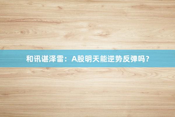 和讯谌泽雷：A股明天能逆势反弹吗？