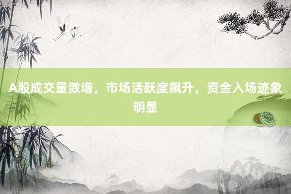 A股成交量激增，市场活跃度飙升，资金入场迹象明显