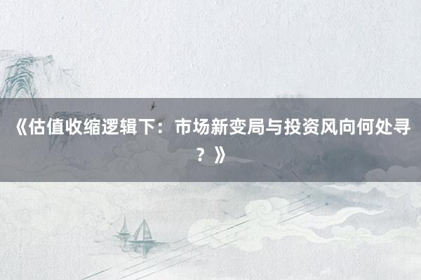 《估值收缩逻辑下：市场新变局与投资风向何处寻？》