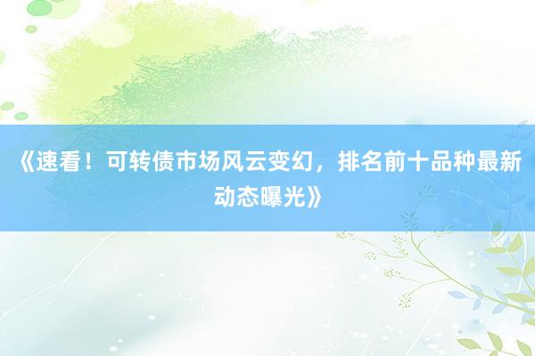 《速看！可转债市场风云变幻，排名前十品种最新动态曝光》