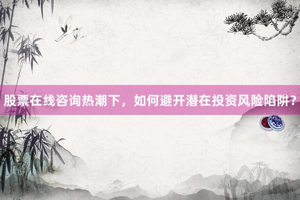 股票在线咨询热潮下，如何避开潜在投资风险陷阱？