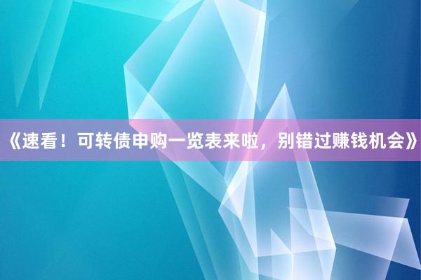 《速看！可转债申购一览表来啦，别错过赚钱机会》