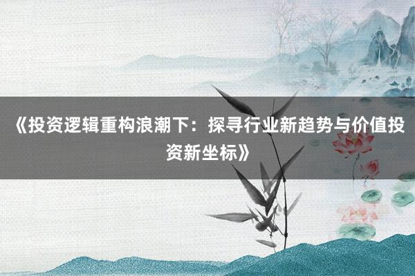《投资逻辑重构浪潮下：探寻行业新趋势与价值投资新坐标》