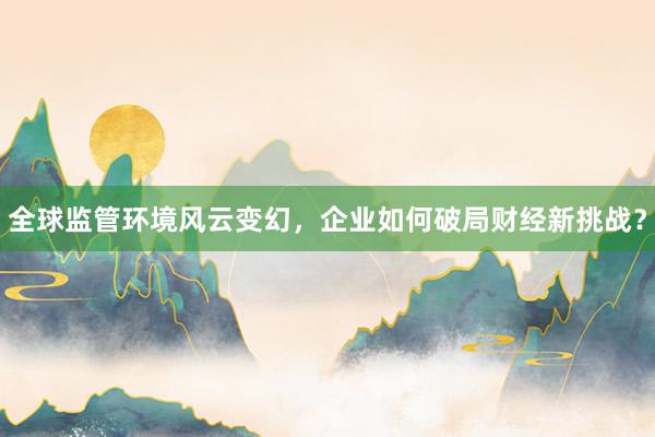 全球监管环境风云变幻，企业如何破局财经新挑战？