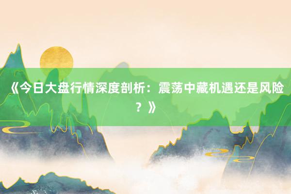 《今日大盘行情深度剖析：震荡中藏机遇还是风险？》