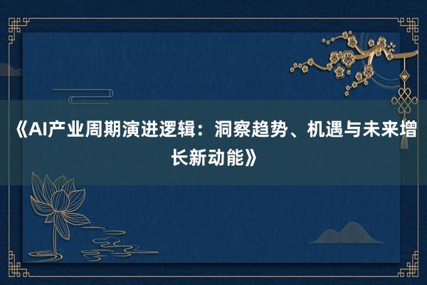 《AI产业周期演进逻辑：洞察趋势、机遇与未来增长新动能》
