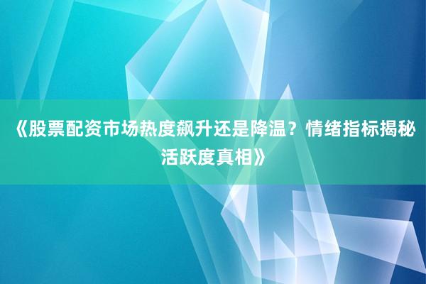 《股票配资市场热度飙升还是降温？情绪指标揭秘活跃度真相》