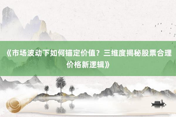 《市场波动下如何锚定价值？三维度揭秘股票合理价格新逻辑》