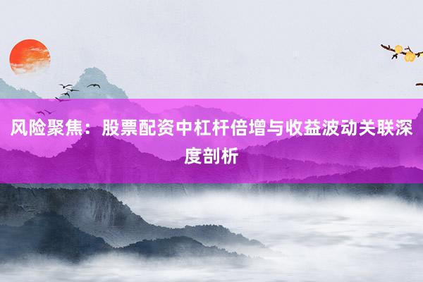 风险聚焦：股票配资中杠杆倍增与收益波动关联深度剖析
