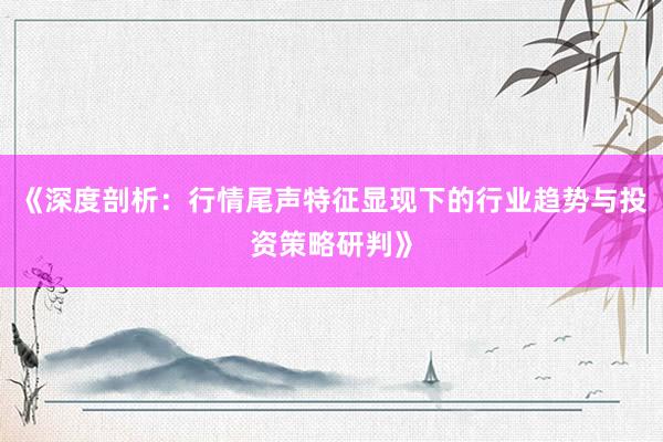 《深度剖析：行情尾声特征显现下的行业趋势与投资策略研判》