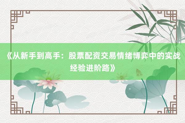 《从新手到高手：股票配资交易情绪博弈中的实战经验进阶路》
