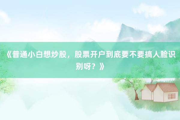 《普通小白想炒股，股票开户到底要不要搞人脸识别呀？》
