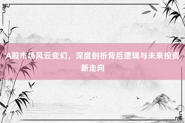 A股市场风云变幻，深度剖析背后逻辑与未来投资新走向